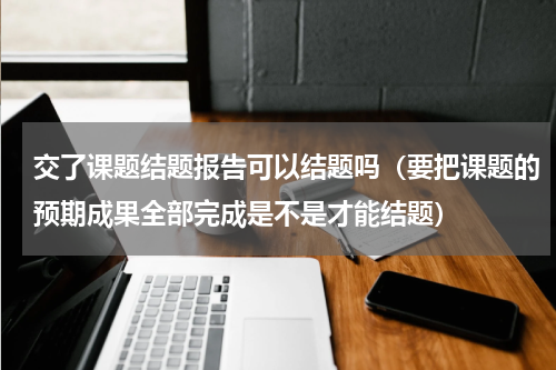 交了课题结题报告可以结题吗（要把课题的预期成果全部完成是不是才能结题）