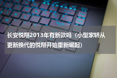 长安悦翔2013年有新款吗（小型家轿从更新换代的悦翔开始重新崛起）