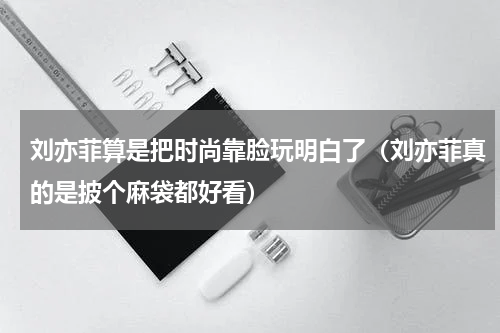 刘亦菲算是把时尚靠脸玩明白了（刘亦菲真的是披个麻袋都好看）