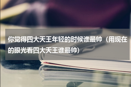 你觉得四大天王年轻的时候谁最帅（用现在的眼光看四大天王谁最帅）