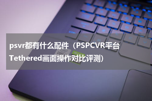 psvr都有什么配件（PSPCVR平台Tethered画面操作对比评测）