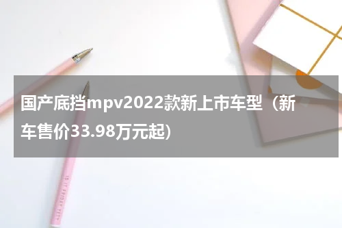 国产底挡mpv2022款新上市车型（新车售价33.98万元起）