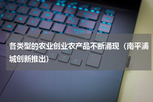 各类型的农业创业农产品不断涌现（南平浦城创新推出）
