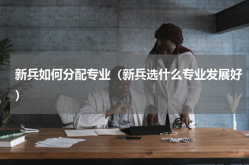 新兵如何分配专业（新兵选什么专业发展好）