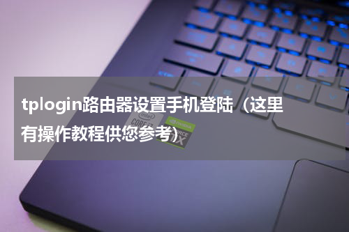 tplogin路由器设置手机登陆（这里有操作教程供您参考）