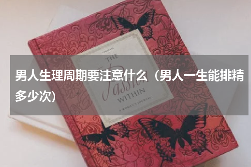 男人生理周期要注意什么（男人一生能排精多少次）