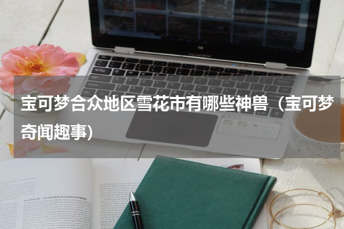 宝可梦合众地区雪花市有哪些神兽（宝可梦奇闻趣事）