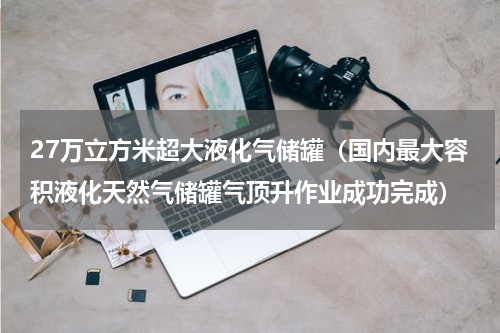 27万立方米超大液化气储罐（国内最大容积液化天然气储罐气顶升作业成功完成）