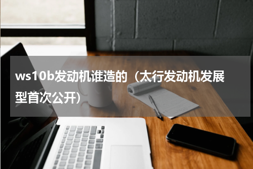 ws10b发动机谁造的（太行发动机发展型首次公开）