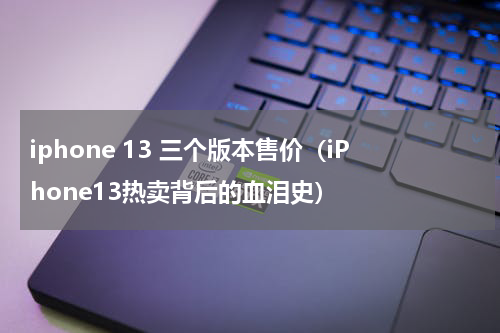 iphone 13 三个版本售价（iPhone13热卖背后的血泪史）