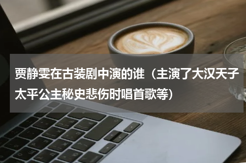 贾静雯在古装剧中演的谁（主演了大汉天子太平公主秘史悲伤时唱首歌等）