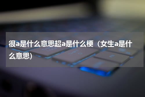 很a是什么意思超a是什么梗（女生a是什么意思）