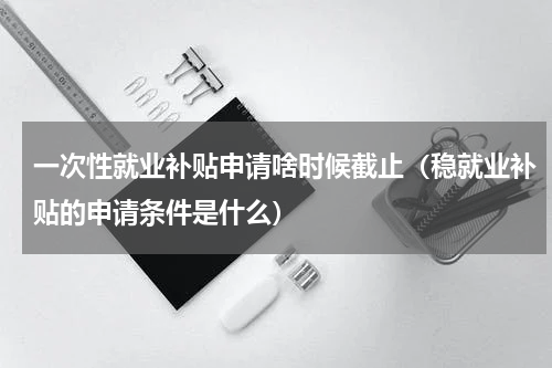 一次性就业补贴申请啥时候截止（稳就业补贴的申请条件是什么）