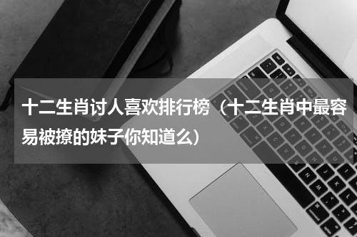 十二生肖讨人喜欢排行榜（十二生肖中最容易被撩的妹子你知道么）
