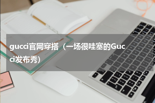 gucci官网穿搭（一场很哇塞的Gucci发布秀）