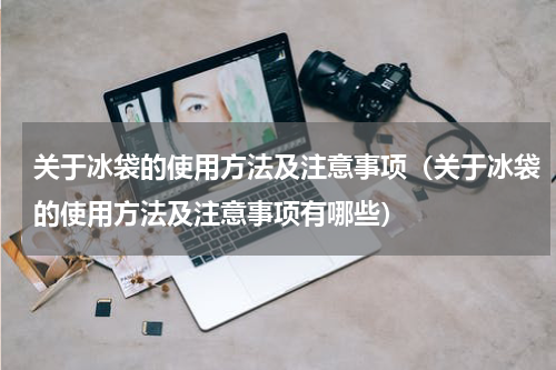 关于冰袋的使用方法及注意事项（关于冰袋的使用方法及注意事项有哪些）