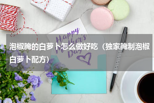 泡椒腌的白萝卜怎么做好吃（独家腌制泡椒白萝卜配方）