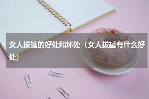 女人拔罐的好处和坏处（女人拔罐有什么好处）