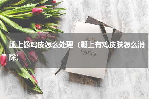 腿上像鸡皮怎么处理（腿上有鸡皮肤怎么消除）