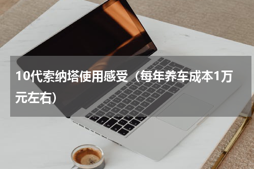 10代索纳塔使用感受（每年养车成本1万元左右）