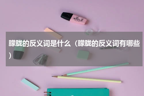 朦胧的反义词是什么（朦胧的反义词有哪些）