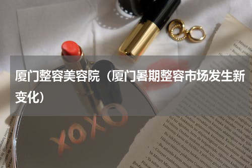 厦门整容美容院（厦门暑期整容市场发生新变化）