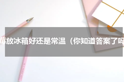 草莓放冰箱好还是常温（你知道答案了吗）