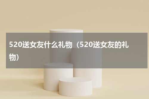 520送女友什么礼物（520送女友的礼物）