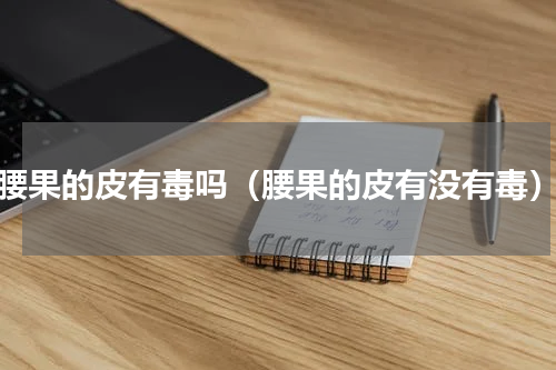 腰果的皮有毒吗（腰果的皮有没有毒）