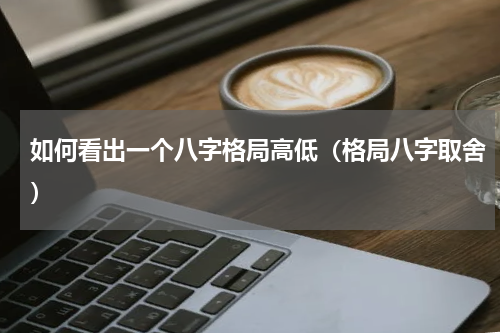 如何看出一个八字格局高低（格局八字取舍）
