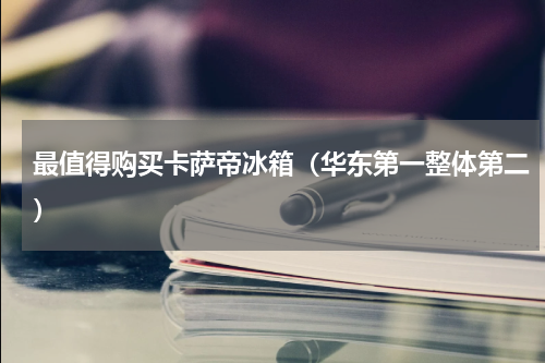 最值得购买卡萨帝冰箱（华东第一整体第二）