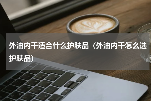 外油内干适合什么护肤品（外油内干怎么选护肤品）