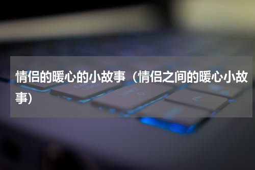 情侣的暖心的小故事（情侣之间的暖心小故事）
