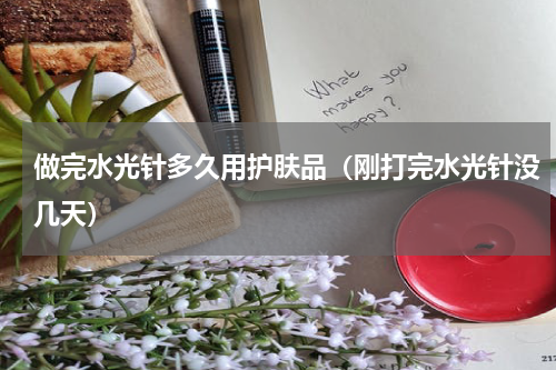 做完水光针多久用护肤品（刚打完水光针没几天）