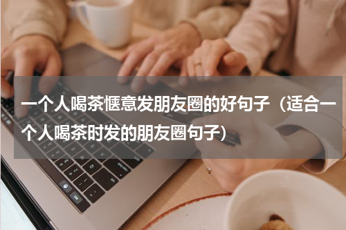 一个人喝茶惬意发朋友圈的好句子（适合一个人喝茶时发的朋友圈句子）
