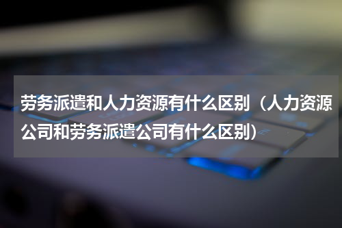 劳务派遣和人力资源有什么区别（人力资源公司和劳务派遣公司有什么区别）