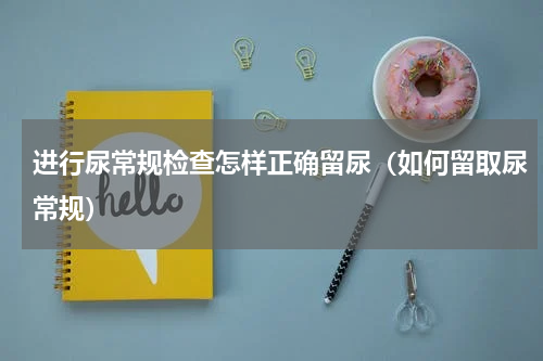 进行尿常规检查怎样正确留尿（如何留取尿常规）