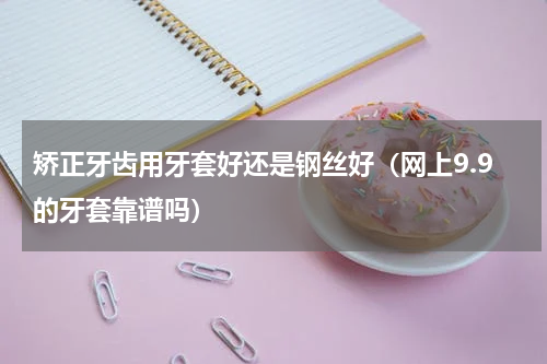 矫正牙齿用牙套好还是钢丝好（网上9.9的牙套靠谱吗）