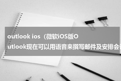 outlook ios（微软iOS版Outlook现在可以用语音来撰写邮件及安排会议）