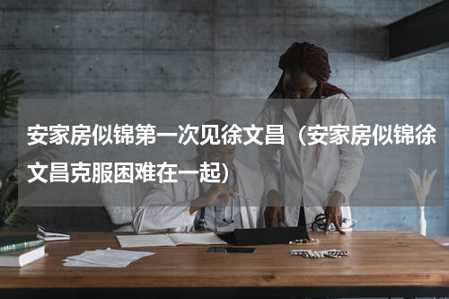 安家房似锦第一次见徐文昌（安家房似锦徐文昌克服困难在一起）