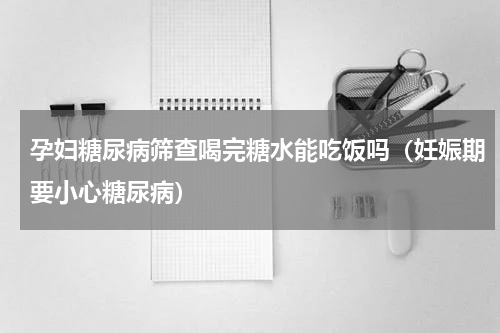 孕妇糖尿病筛查喝完糖水能吃饭吗（妊娠期要小心糖尿病）