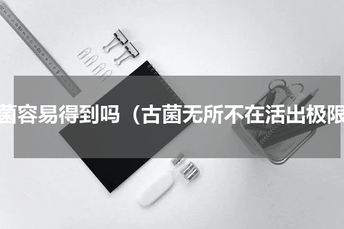 古菌容易得到吗（古菌无所不在活出极限）