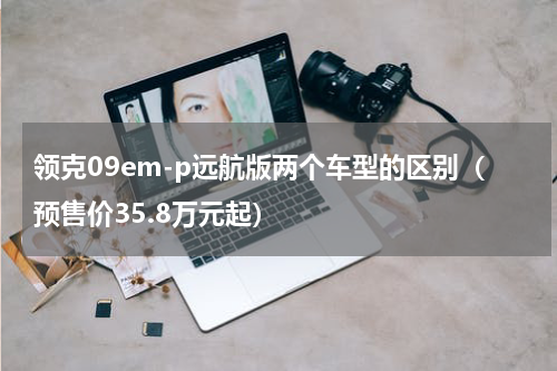 领克09em-p远航版两个车型的区别（预售价35.8万元起）