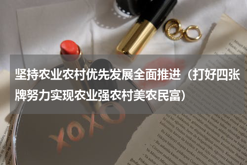 坚持农业农村优先发展全面推进（打好四张牌努力实现农业强农村美农民富）