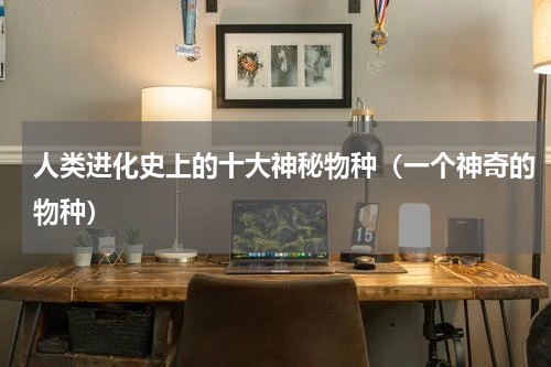 人类进化史上的十大神秘物种（一个神奇的物种）