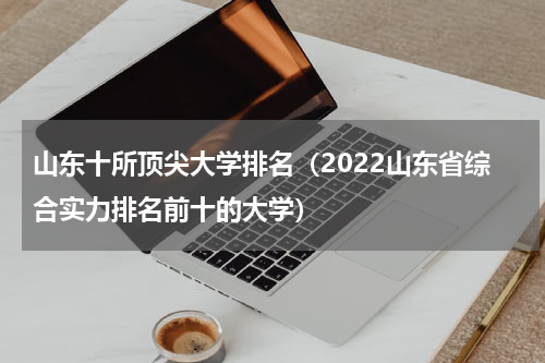 山东十所顶尖大学排名（2022山东省综合实力排名前十的大学）