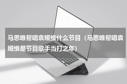 马思唯帮唱袁娅维什么节目（马思唯帮唱袁娅维是节目歌手当打之年）