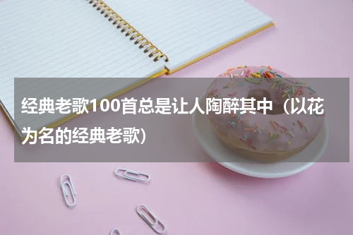 经典老歌100首总是让人陶醉其中（以花为名的经典老歌）