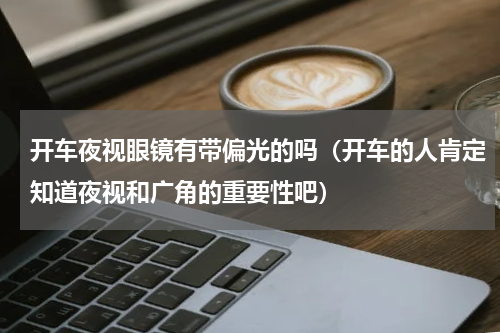 开车夜视眼镜有带偏光的吗（开车的人肯定知道夜视和广角的重要性吧）