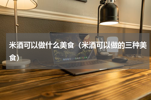 米酒可以做什么美食（米酒可以做的三种美食）